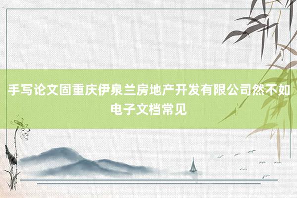 手写论文固重庆伊泉兰房地产开发有限公司然不如电子文档常见