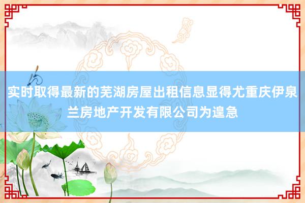 实时取得最新的芜湖房屋出租信息显得尤重庆伊泉兰房地产开发有限公司为遑急